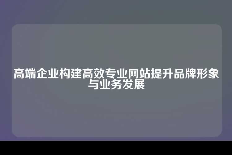 高端企业构建高效专业网站提升品牌形象与业务发展