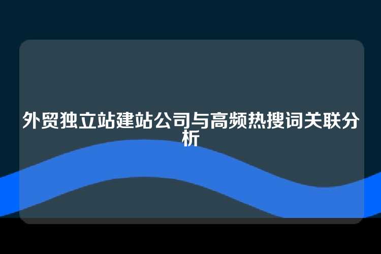 外贸独立站建站公司与高频热搜词关联分析