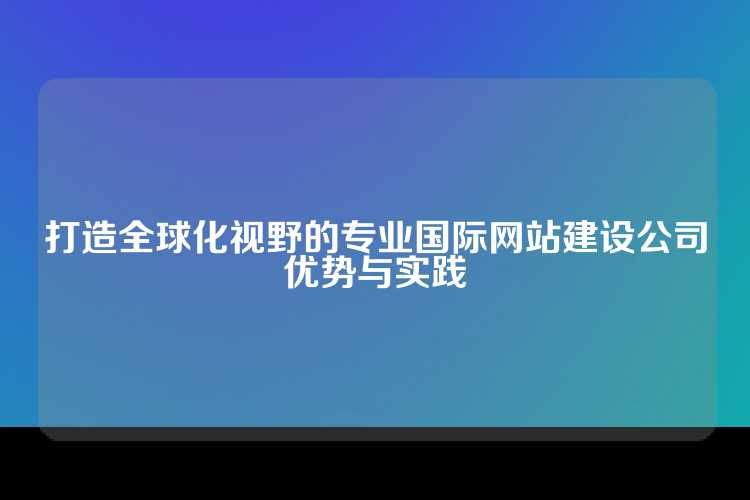 打造全球化视野的专业国际网站建设公司优势与实践