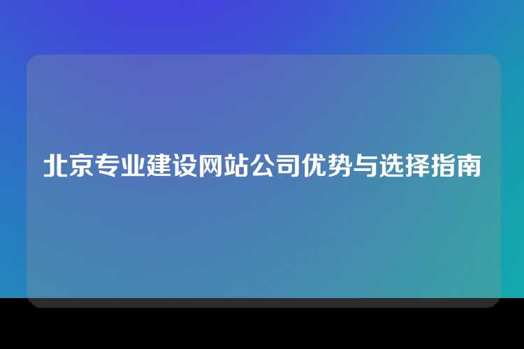 北京专业建设网站公司优势与选择指南