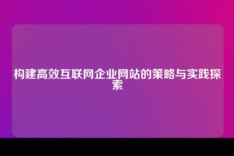 构建高效互联网企业网站的策略与实践探索