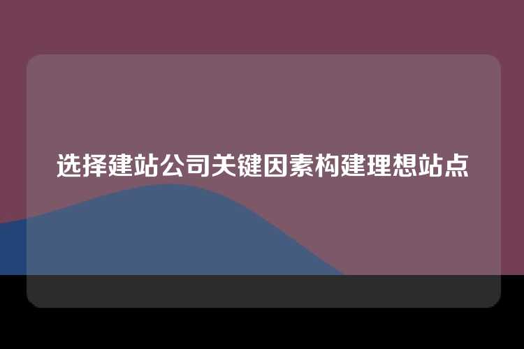 选择建站公司关键因素构建理想站点