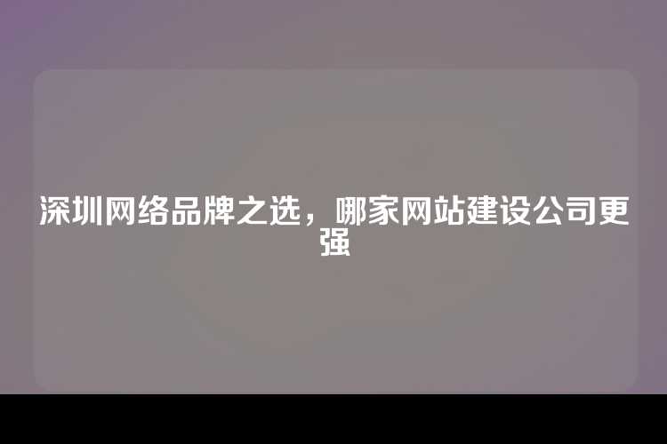 深圳网络品牌之选，哪家网站建设公司更强