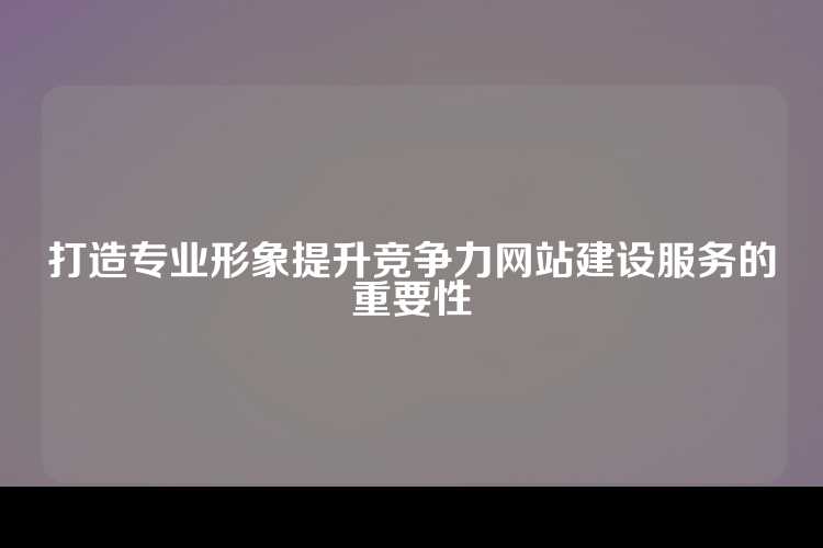 打造专业形象提升竞争力网站建设服务的重要性
