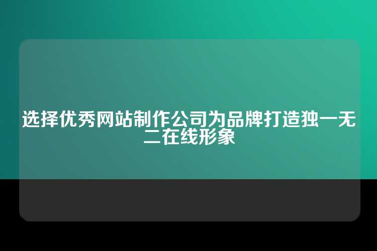 选择优秀网站制作公司为品牌打造独一无二在线形象