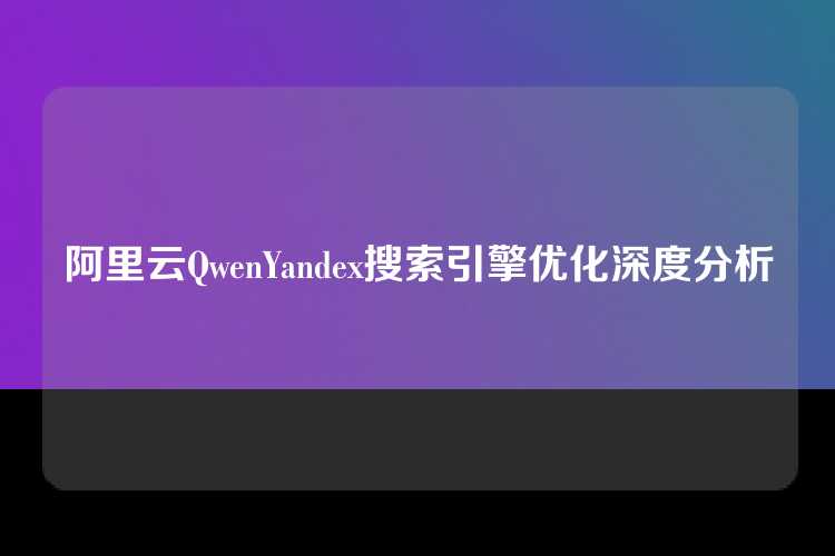 阿里云QwenYandex搜索引擎优化深度分析