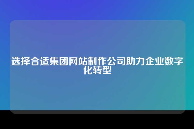 选择合适集团网站制作公司助力企业数字化转型