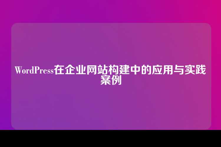 WordPress在企业网站构建中的应用与实践案例