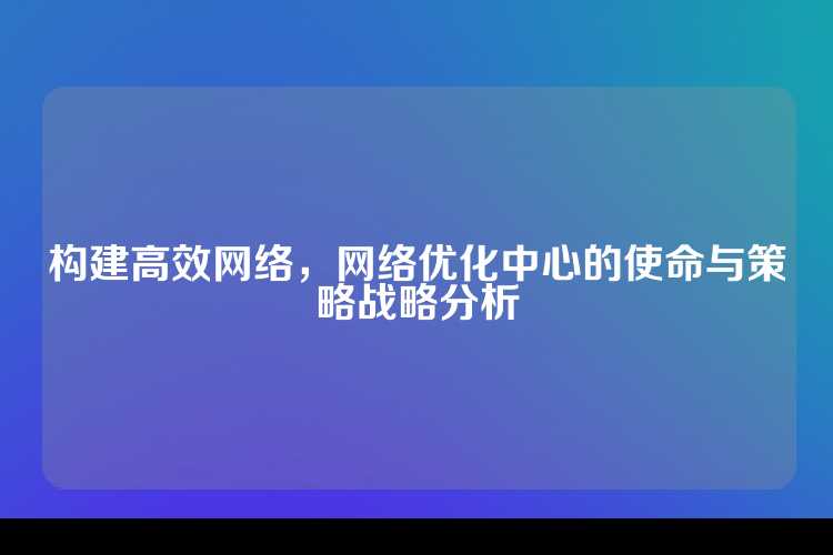 构建高效网络，网络优化中心的使命与策略战略分析