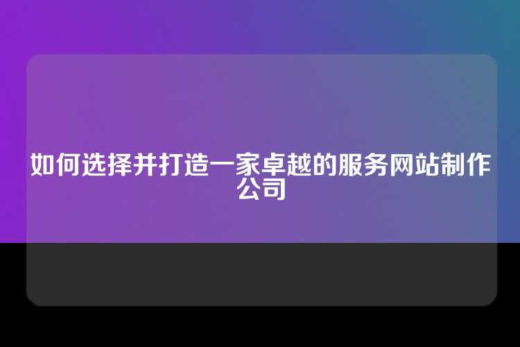 如何选择并打造一家卓越的服务网站制作公司