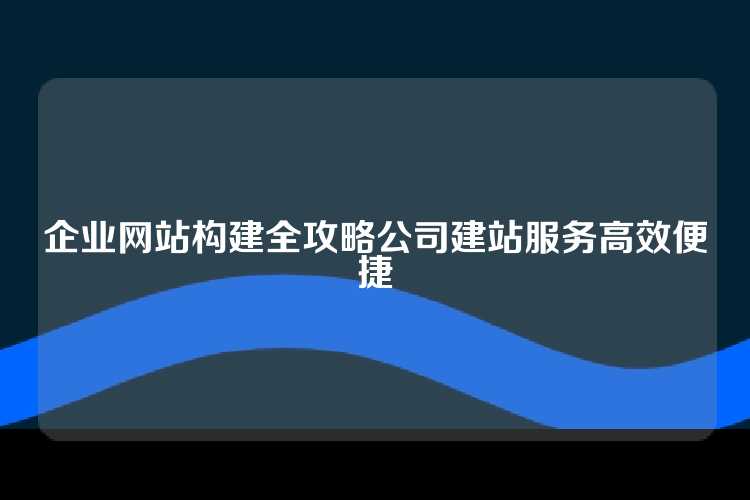 企业网站构建全攻略公司建站服务高效便捷