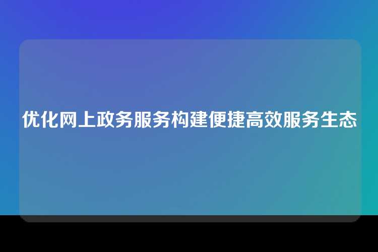 优化网上政务服务构建便捷高效服务生态