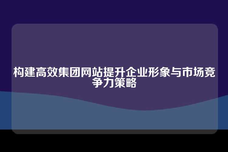构建高效集团网站提升企业形象与市场竞争力策略