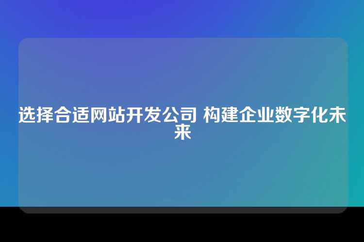 选择合适网站开发公司 构建企业数字化未来