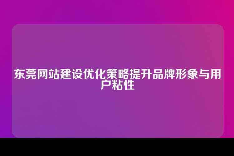 东莞网站建设优化策略提升品牌形象与用户粘性