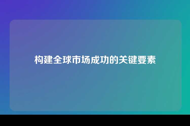 构建全球市场成功的关键要素