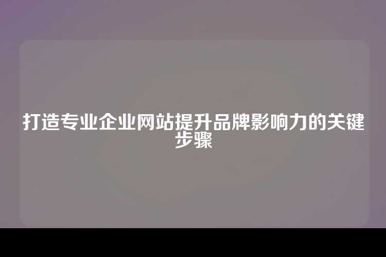 打造专业企业网站提升品牌影响力的关键步骤