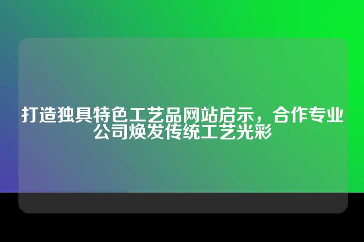 打造独具特色工艺品网站启示，合作专业公司焕发传统工艺光彩