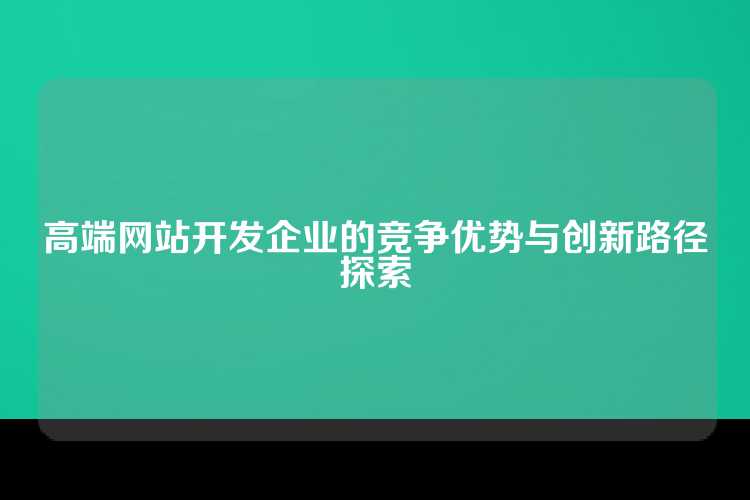 高端网站开发企业的竞争优势与创新路径探索
