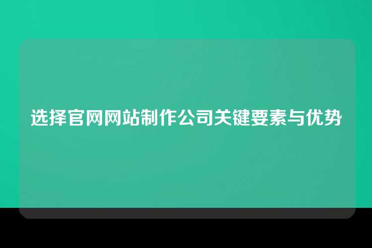 选择官网网站制作公司关键要素与优势