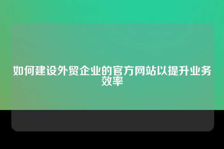 如何建设外贸企业的官方网站以提升业务效率