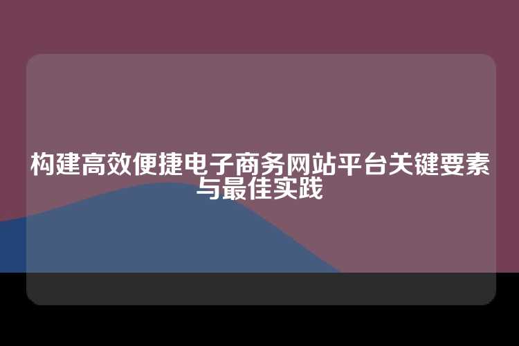 构建高效便捷电子商务网站平台关键要素与最佳实践