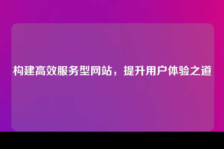 构建高效服务型网站，提升用户体验之道