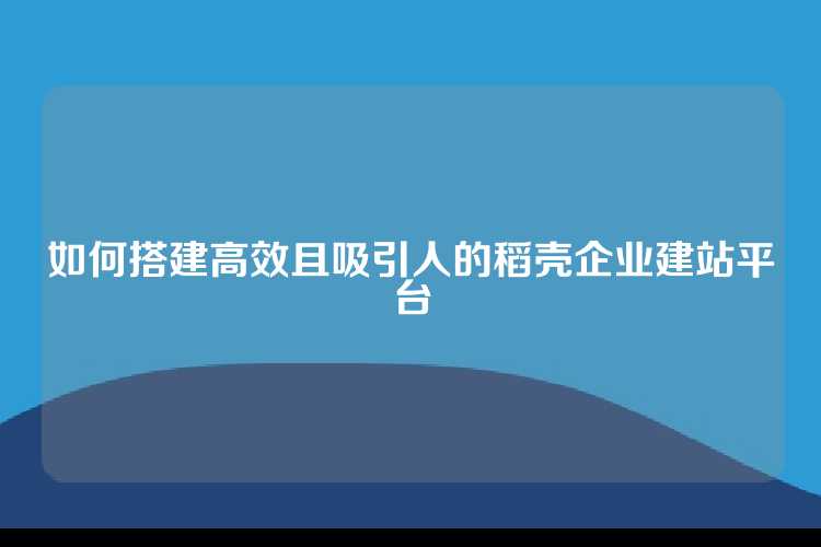 如何搭建高效且吸引人的稻壳企业建站平台