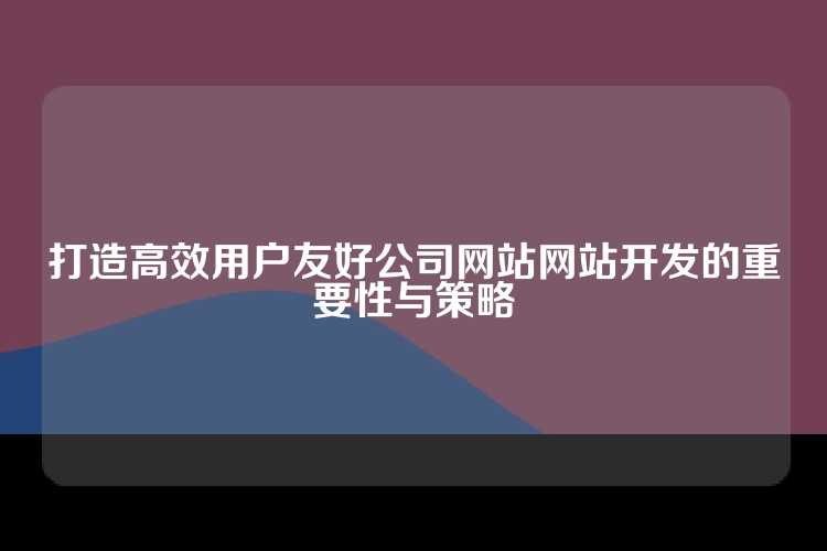 打造高效用户友好公司网站网站开发的重要性与策略