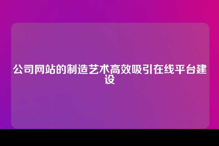 公司网站的制造艺术高效吸引在线平台建设