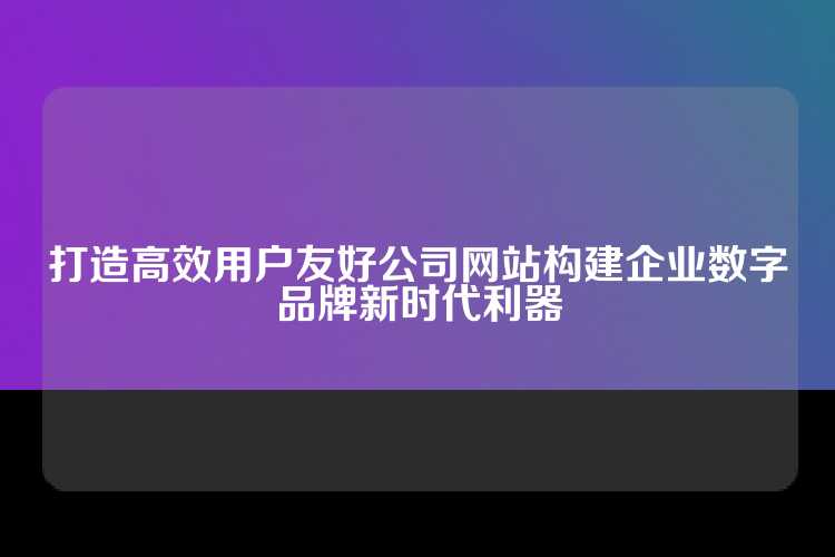 打造高效用户友好公司网站构建企业数字品牌新时代利器