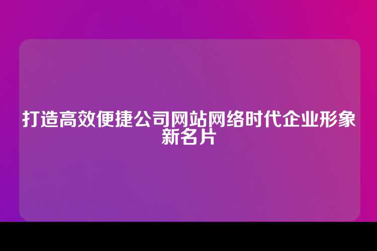 打造高效便捷公司网站网络时代企业形象新名片