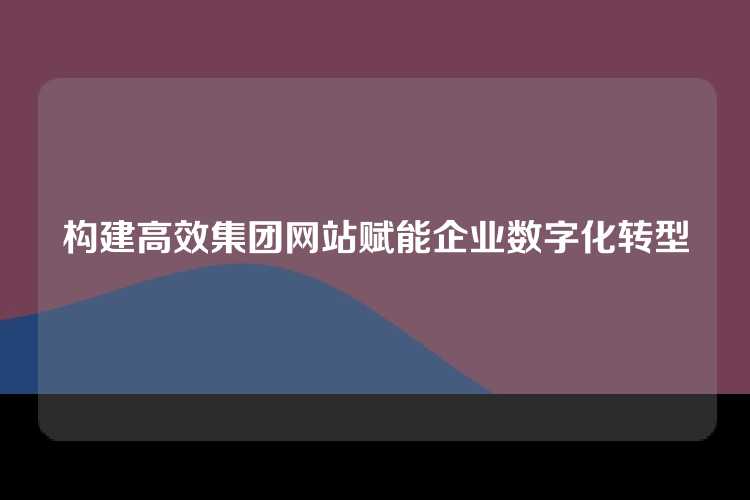 构建高效集团网站赋能企业数字化转型