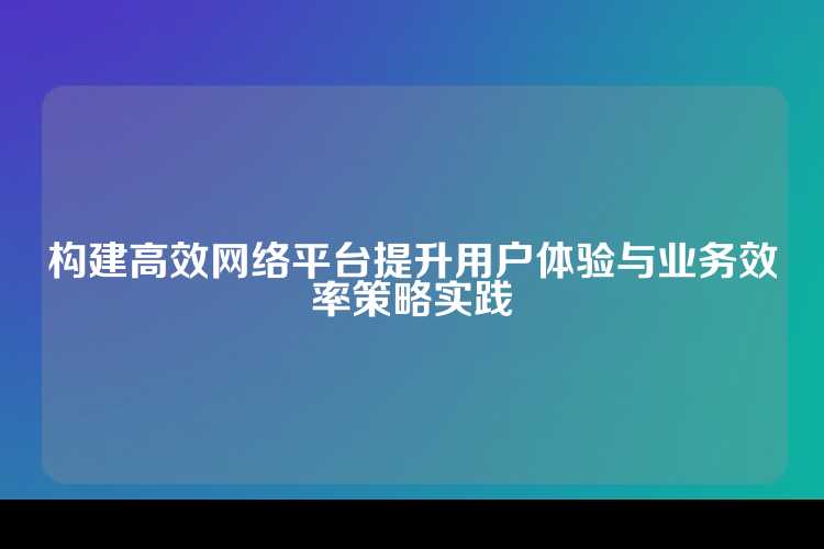构建高效网络平台提升用户体验与业务效率策略实践