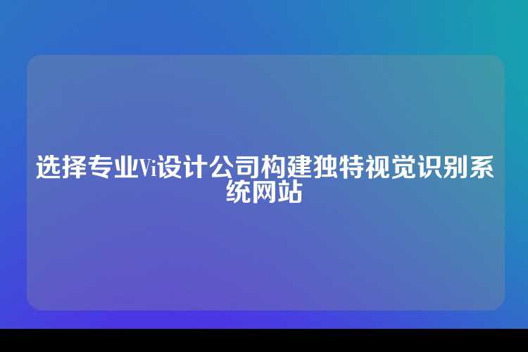 选择专业Vi设计公司构建独特视觉识别系统网站