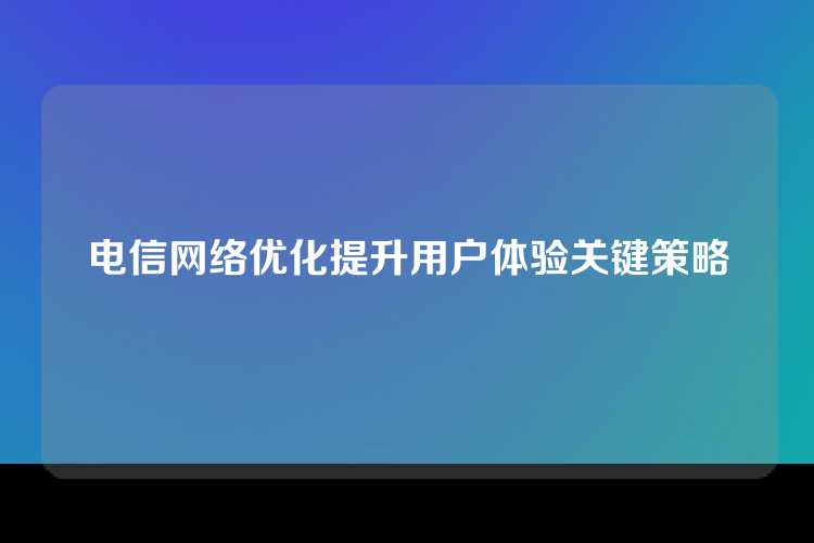 电信网络优化提升用户体验关键策略