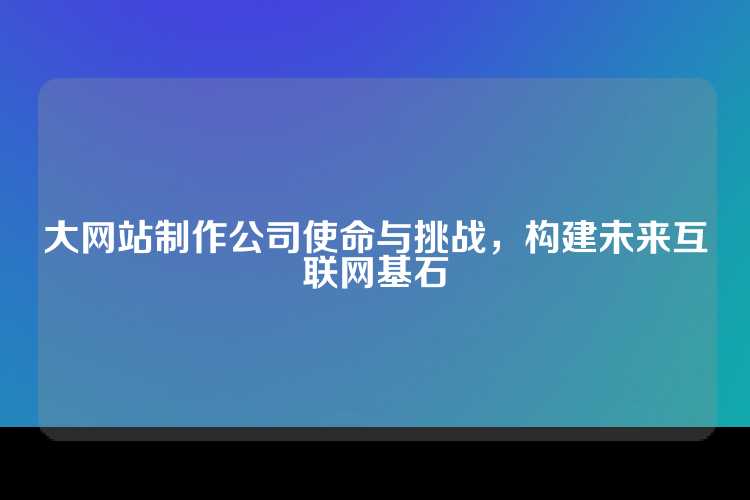 大网站制作公司使命与挑战，构建未来互联网基石