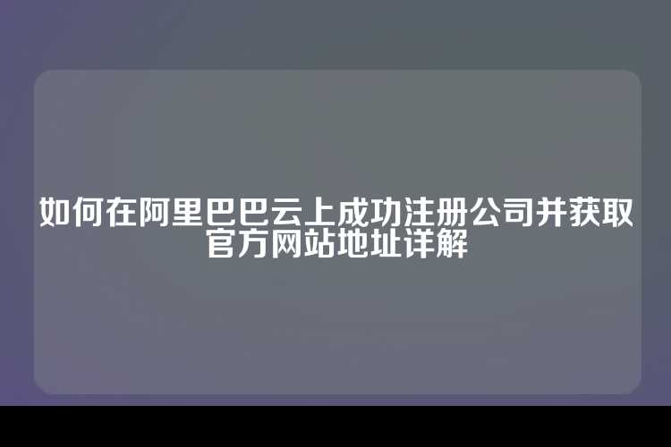 如何在阿里巴巴云上成功注册公司并获取官方网站地址详解