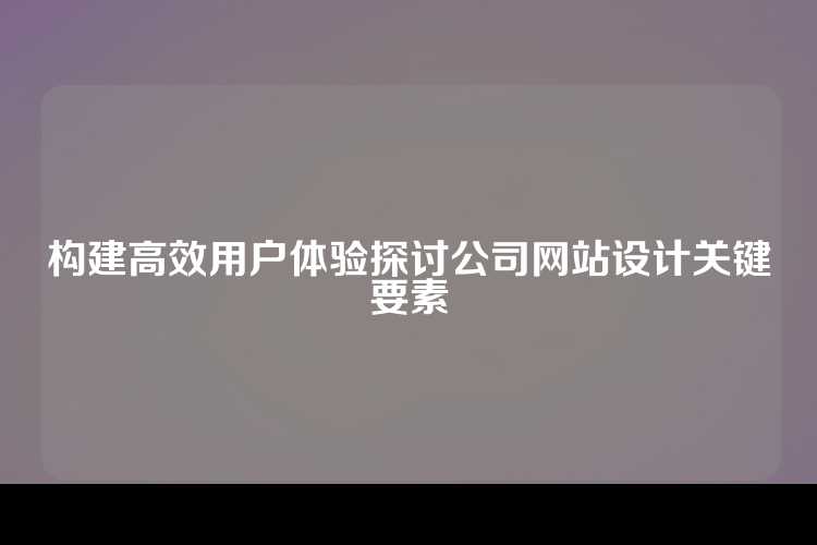 构建高效用户体验探讨公司网站设计关键要素
