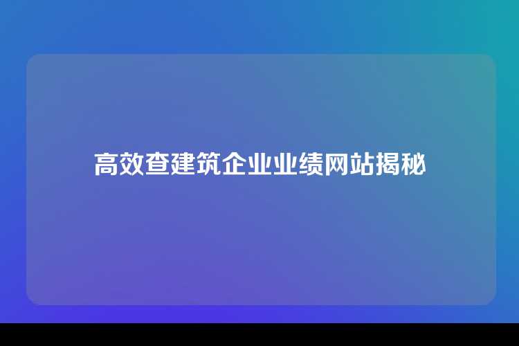 高效查建筑企业业绩网站揭秘