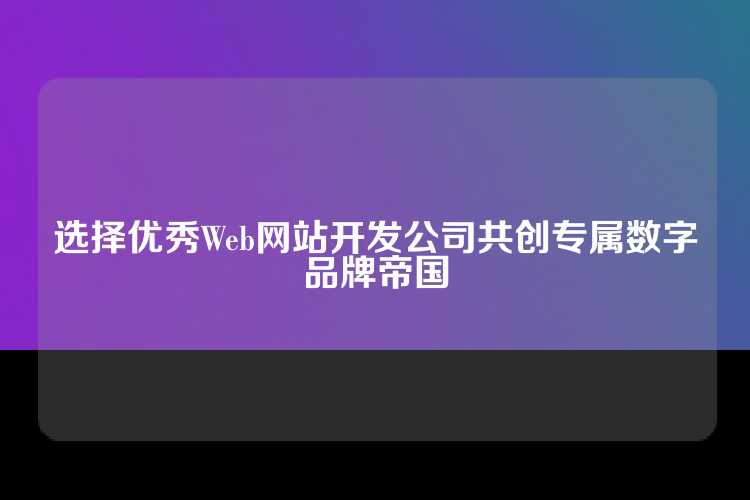 选择优秀Web网站开发公司共创专属数字品牌帝国