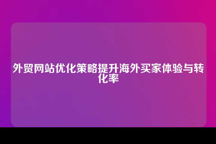 外贸网站优化策略提升海外买家体验与转化率