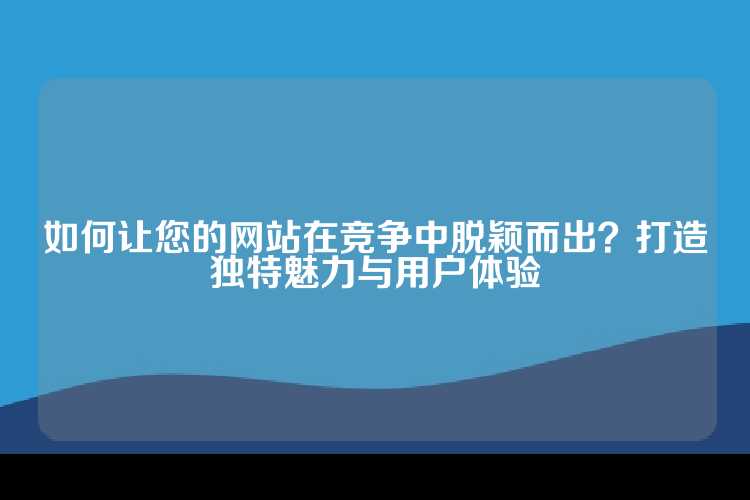 如何让您的网站在竞争中脱颖而出？打造独特魅力与用户体验
