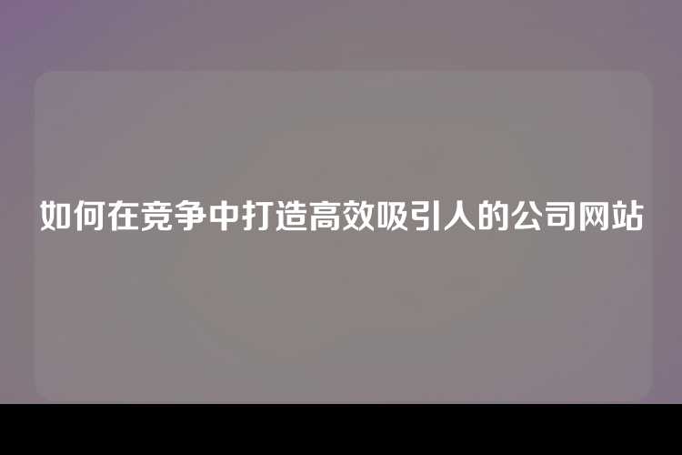 如何在竞争中打造高效吸引人的公司网站