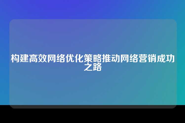构建高效网络优化策略推动网络营销成功之路