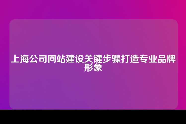 上海公司网站建设关键步骤打造专业品牌形象