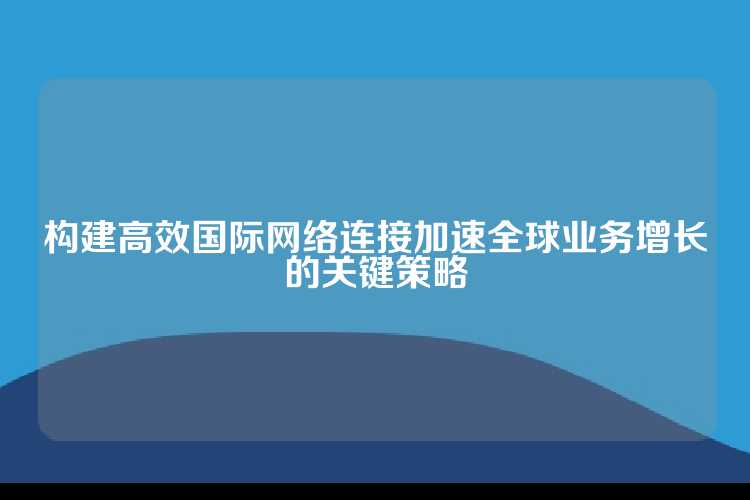 构建高效国际网络连接加速全球业务增长的关键策略