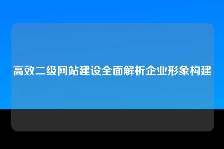 高效二级网站建设全面解析企业形象构建
