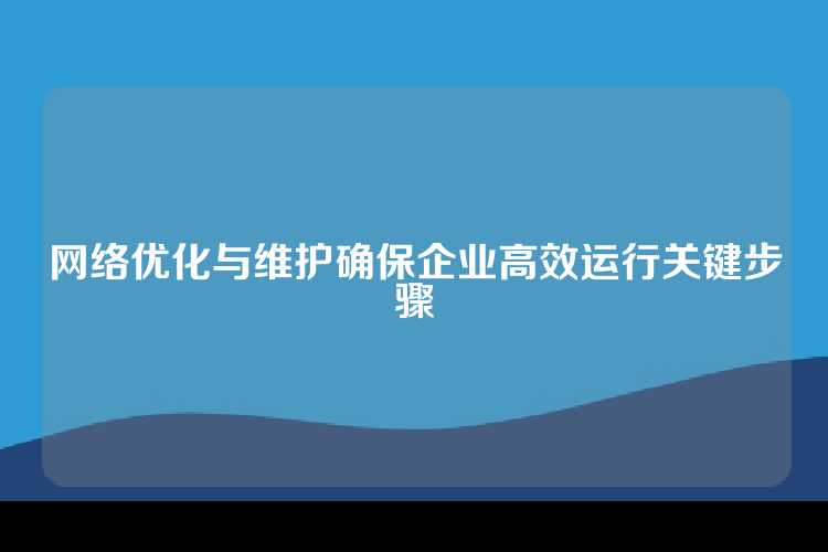 网络优化与维护确保企业高效运行关键步骤
