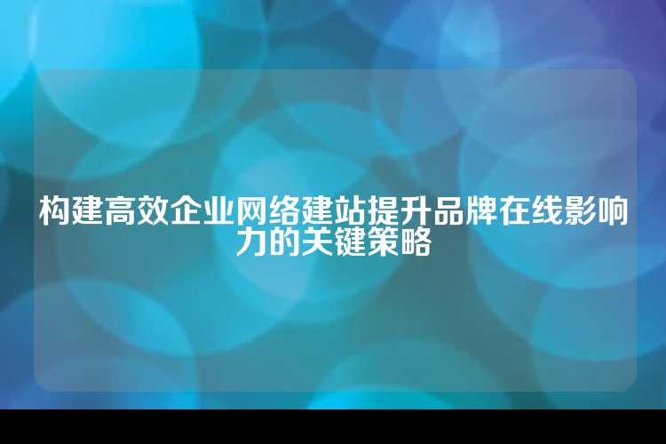 构建高效企业网络建站提升品牌在线影响力的关键策略